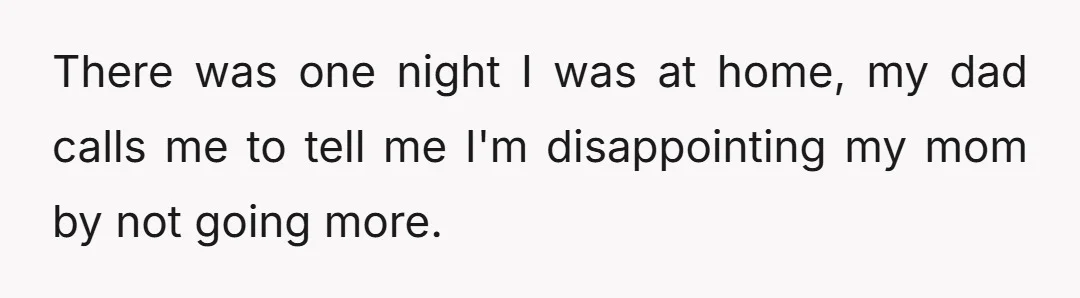 There was one night I was at home, my dad calls me to tell me I'm disappointing my mom by not going more.