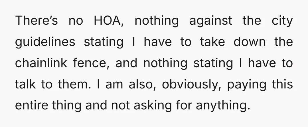 There’s no HOA, nothing against the city guidelines stating I have to take down the chainlink fence, and nothing stating I have to talk to them. I am also, obviously,...