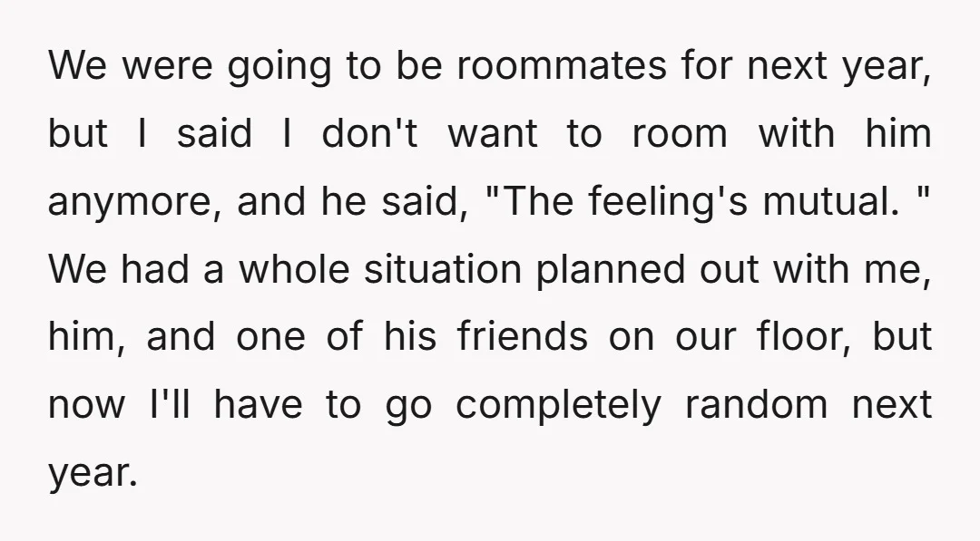 We were going to be roommates for next year, but I said I don't want to room with him anymore, and he said, "The feeling's mutual. " We had a...