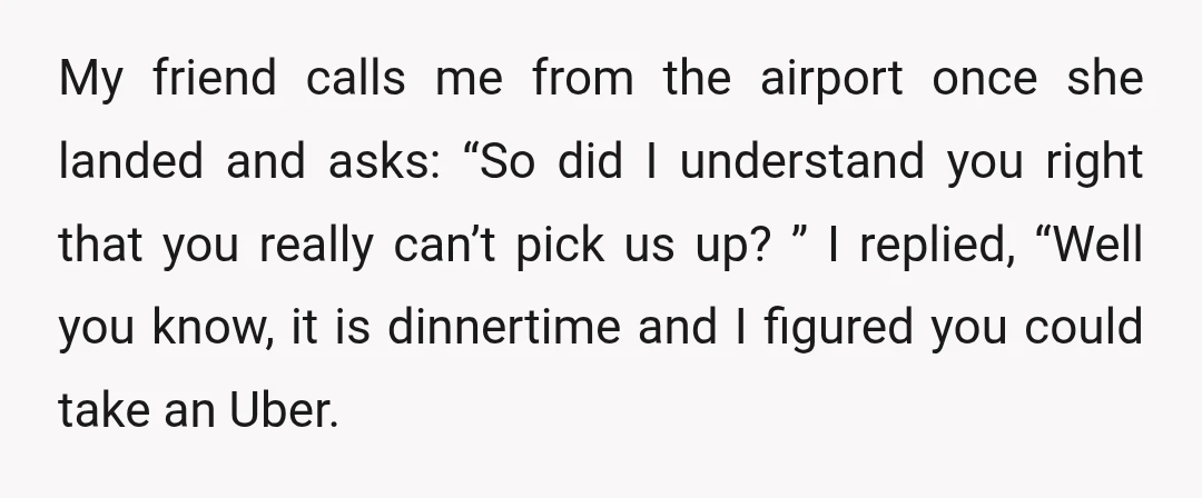 My friend calls me from the airport once she landed and asks: “So did I understand you right that you really can’t pick us up?” I replied, “Well you know,...