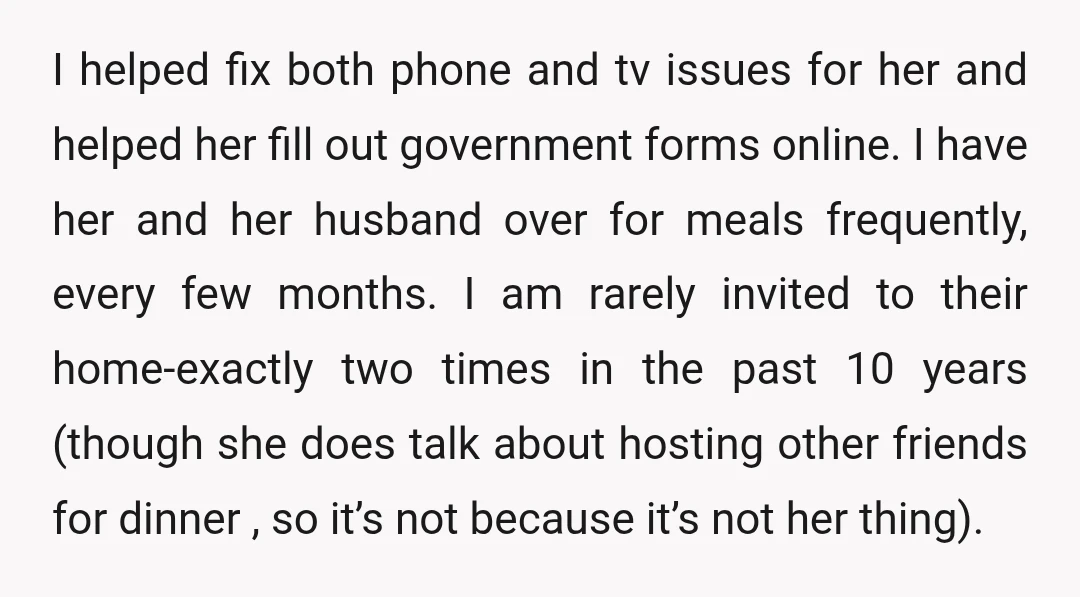 I helped fix both phone and tv issues for her and helped her fill out government forms online. I have her and her husband over for meals frequently, every few...