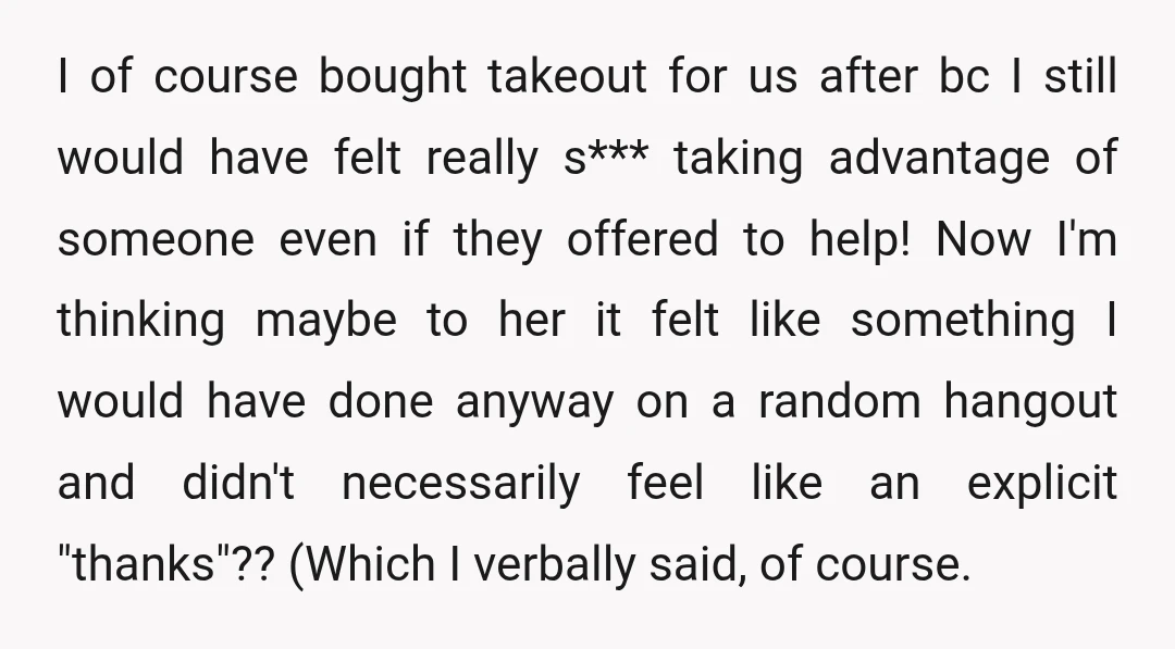 I of course bought takeout for us after bc I still would have felt really s*** taking advantage of someone even if they offered to help! Now I'm thinking maybe...
