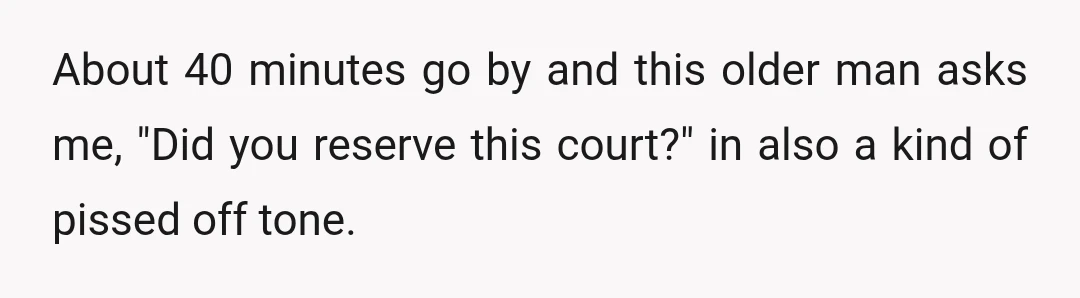 About 40 minutes go by and this older man asks me, "Did you reserve this court?" in also a kind of pissed off tone.