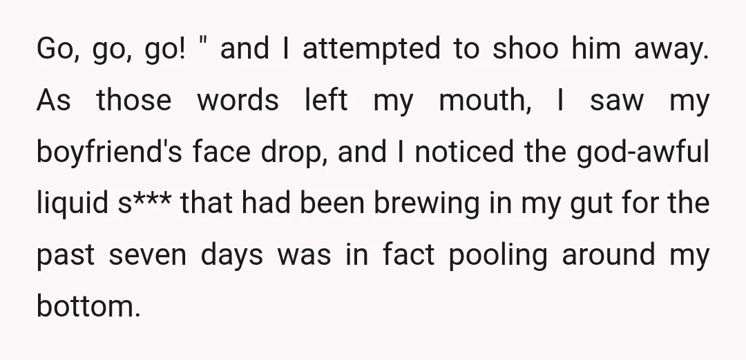 Go, go, go! " and I attempted to shoo him away. As those words left my mouth, I saw my boyfriend's face drop, and I noticed the god-awful liquid s***...