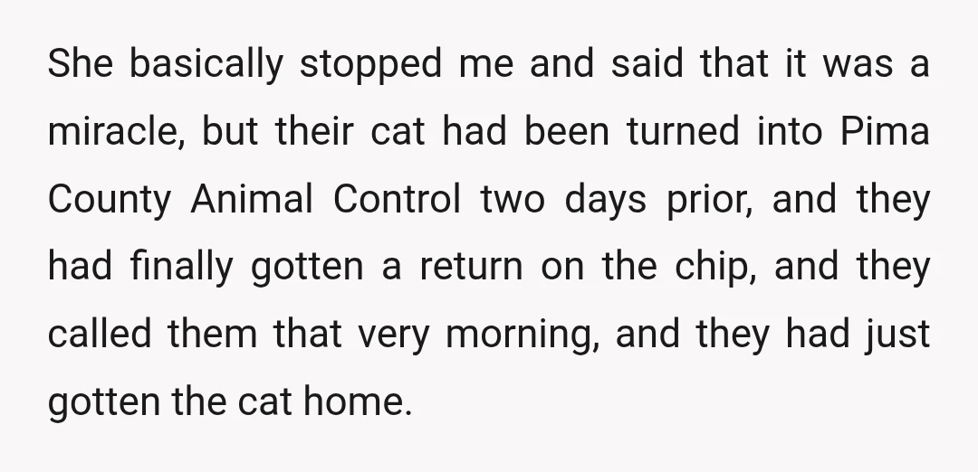 She basically stopped me and said that it was a miracle, but their cat had been turned into Pima County Animal Control two days prior, and they had finally gotten...