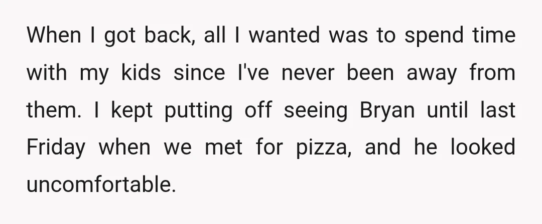 When I got back, all I wanted was to spend time with my kids since I've never been away from them. I kept putting off seeing Bryan until last Friday...