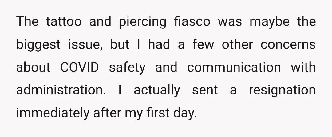 The tattoo and piercing fiasco was maybe the biggest issue, but I had a few other concerns about COVID safety and communication with administration. I actually sent a resignation immediately...