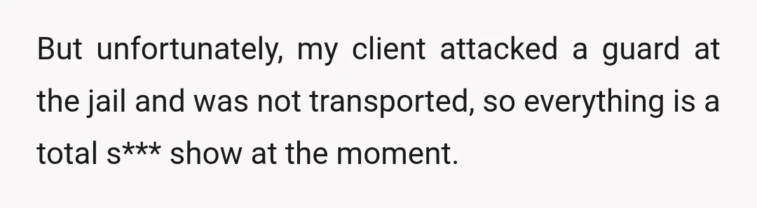 But unfortunately, my client attacked a guard at the jail and was not transported, so everything is a total s*** show at the moment.
