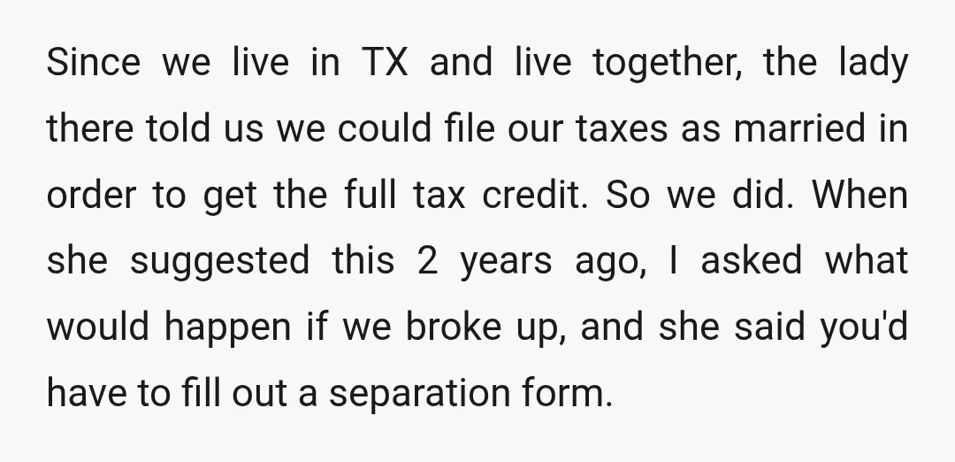 Since we live in TX and live together, the lady there told us we could file our taxes as married in order to get the full tax credit. So we...