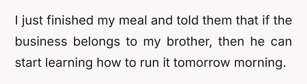 I just finished my meal and told them that if the business belongs to my brother, then he can start learning how to run it tomorrow morning.