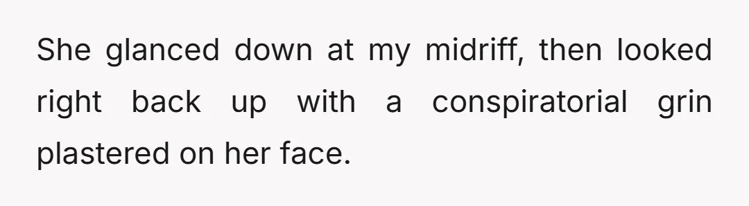 She glanced down at my midriff, then looked right back up with a conspiratorial grin plastered on her face.
