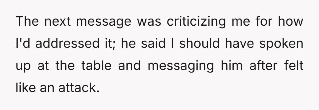 The next message was criticizing me for how I'd addressed it; he said I should have spoken up at the table and messaging him after felt like an attack.