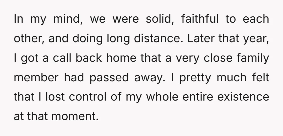In my mind, we were solid, faithful to each other, and doing long distance. Later that year, I got a call back home that a very close family member had...