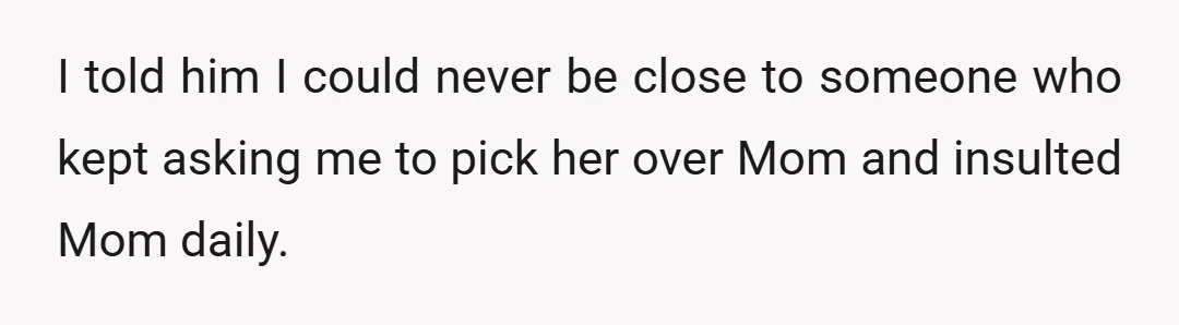 I told him I could never be close to someone who kept asking me to pick her over Mom and insulted Mom daily.