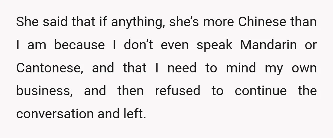 She said that if anything, she’s more Chinese than I am because I don’t even speak Mandarin or Cantonese, and that I need to mind my own business, and then...