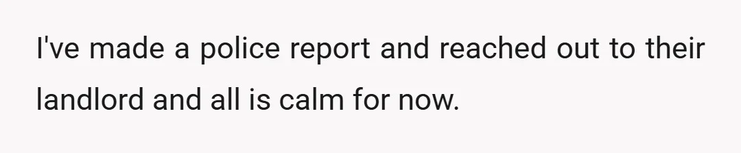 I've made a police report and reached out to their landlord and all is calm for now.
