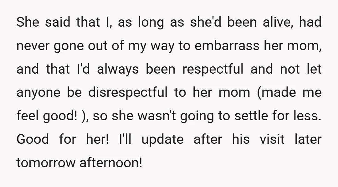 She said that I, as long as she'd been alive, had never gone out of my way to embarrass her mom, and that I'd always been respectful and not let...