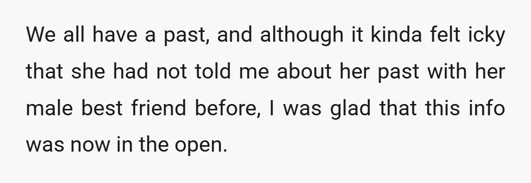 We all have a past, and although it kinda felt icky that she had not told me about her past with her male best friend before, I was glad that...