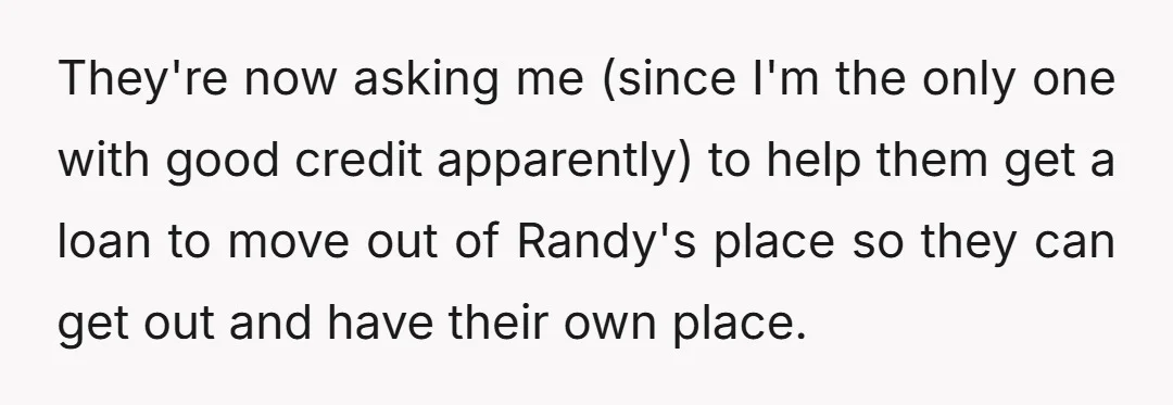 They're now asking me (since I'm the only one with good credit apparently) to help them get a loan to move out of Randy's place so they can get out...