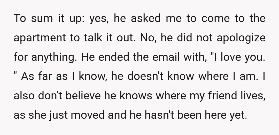 To sum it up: yes, he asked me to come to the apartment to talk it out. No, he did not apologize for anything. He ended the email with, "I...