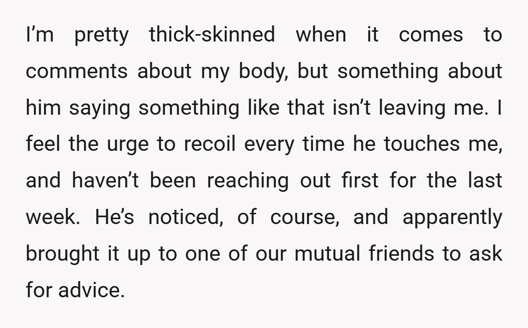 I’m pretty thick-skinned when it comes to comments about my body, but something about him saying something like that isn’t leaving me. I feel the urge to recoil every time...