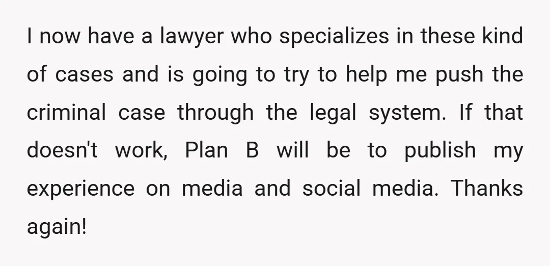 I now have a lawyer who specializes in these kind of cases and is going to try to help me push the criminal case through the legal system. If that...