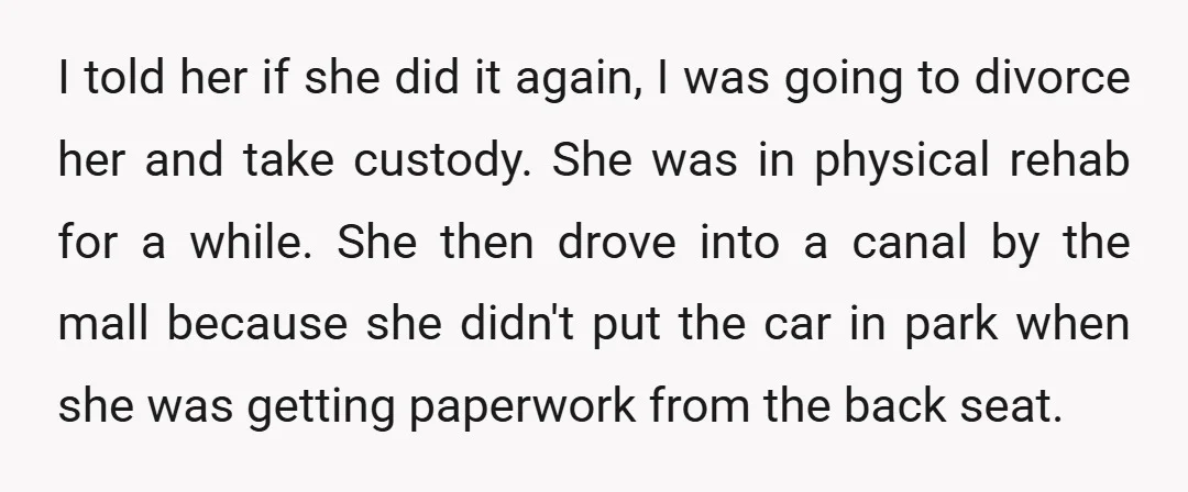 I told her if she did it again, I was going to divorce her and take custody. She was in physical rehab for a while. She then drove into a...