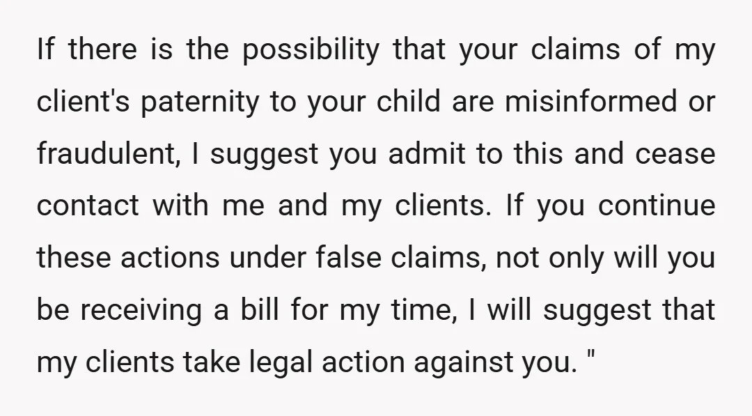 If there is the possibility that your claims of my client's paternity to your child are misinformed or fraudulent, I suggest you admit to this and cease contact with me...