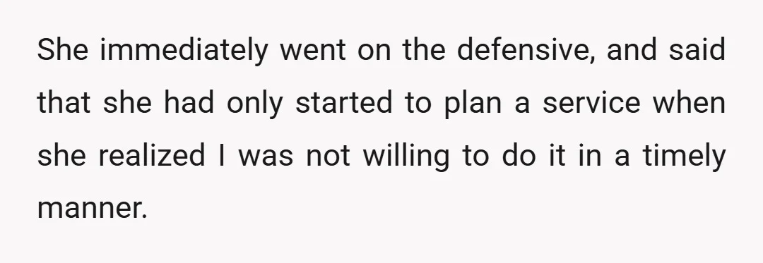 She immediately went on the defensive, and said that she had only started to plan a service when she realized I was not willing to do it in a timely...