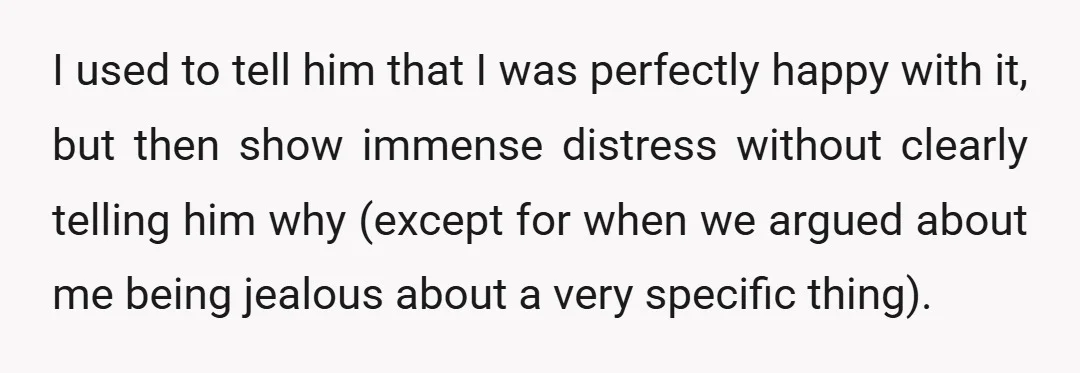 I used to tell him that I was perfectly happy with it, but then show immense distress without clearly telling him why (except for when we argued about me being...