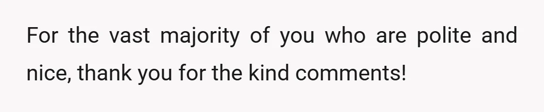 For the vast majority of you who are polite and nice, thank you for the kind comments!
