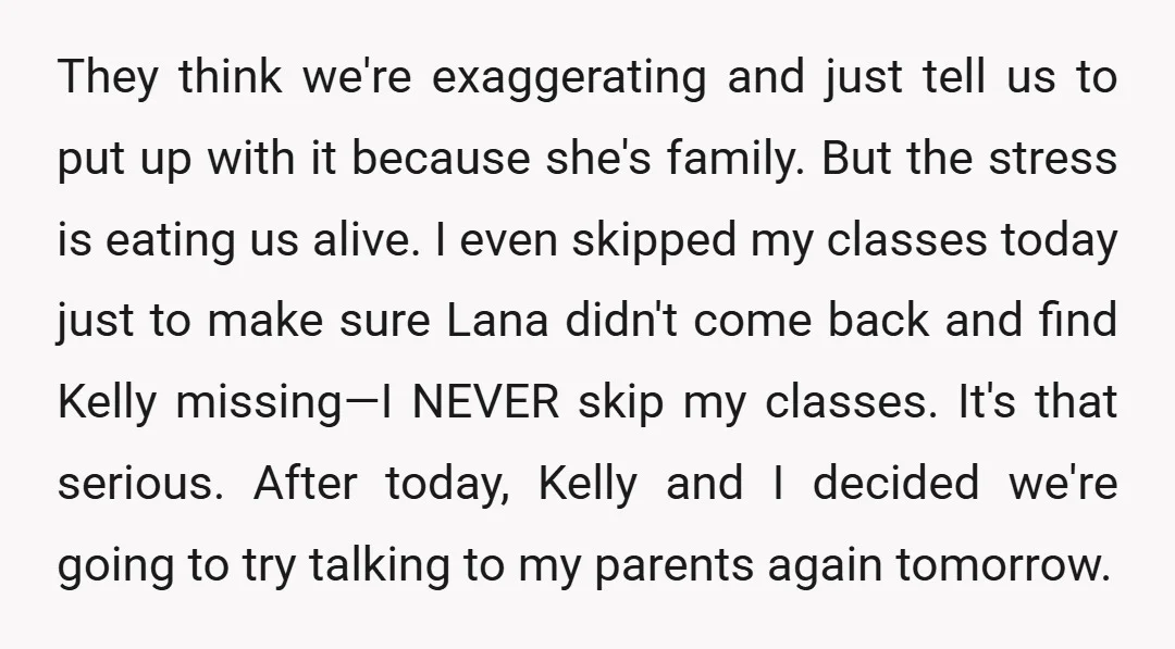 They think we're exaggerating and just tell us to put up with it because she's family. But the stress is eating us alive. I even skipped my classes today just...