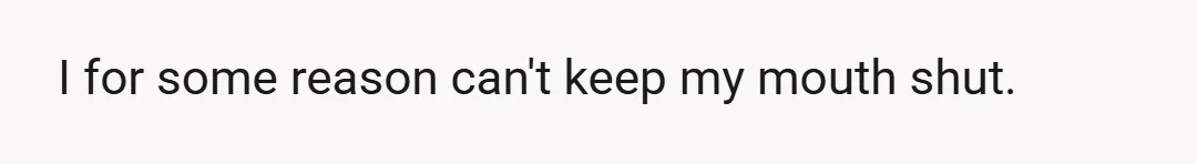 I for some reason can't keep my mouth shut.
