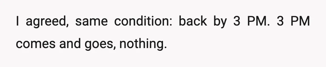I agreed, same condition: back by 3 PM. 3 PM comes and goes, nothing.