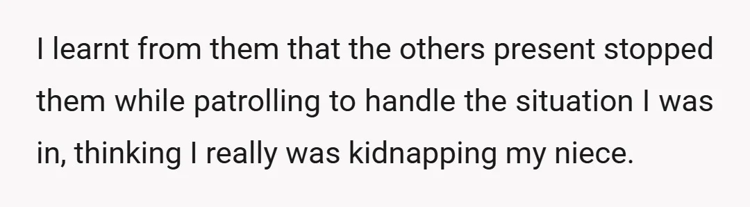 I learnt from them that the others present stopped them while patrolling to handle the situation I was in, thinking I really was kidnapping my niece.