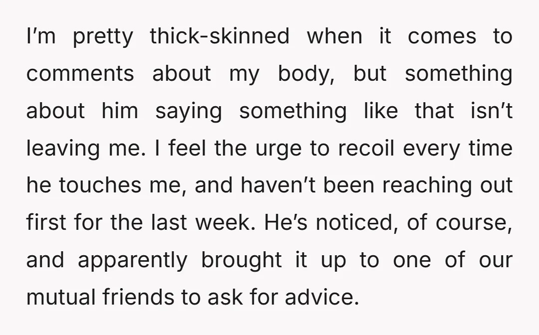 I’m pretty thick-skinned when it comes to comments about my body, but something about him saying something like that isn’t leaving me. I feel the urge to recoil every time...