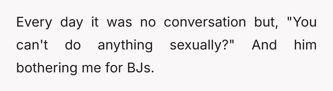 Every day it was no conversation but, "You can't do anything sexually?" And him bothering me for BJs.