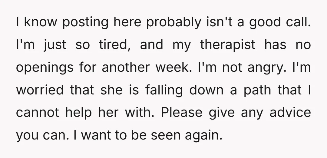 I know posting here probably isn't a good call. I'm just so tired, and my therapist has no openings for another week. I'm not angry. I'm worried that she is...