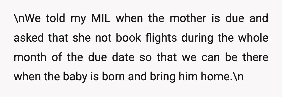 \nWe told my MIL when the mother is due and asked that she not book flights during the whole month of the due date so that we can be there...