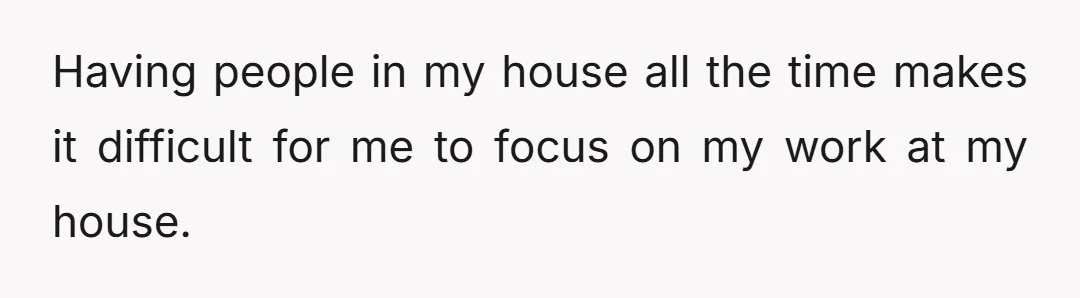 Having people in my house all the time makes it difficult for me to focus on my work at my house.