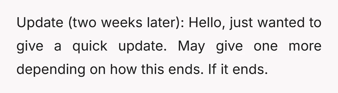 Update (two weeks later): Hello, just wanted to give a quick update. May give one more depending on how this ends. If it ends.