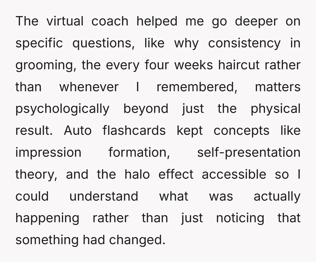 The virtual coach helped me go deeper on specific questions, like why consistency in grooming, the every four weeks haircut rather than whenever I remembered, matters psychologically beyond just the...