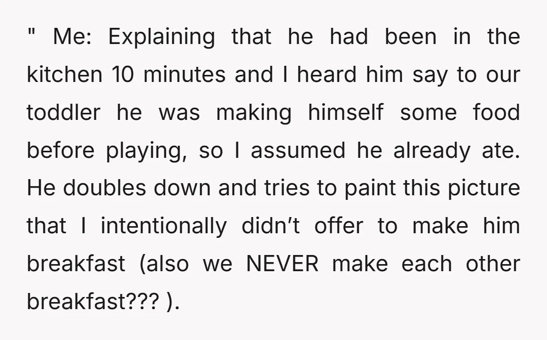 " Me: Explaining that he had been in the kitchen 10 minutes and I heard him say to our toddler he was making himself some food before playing, so I...