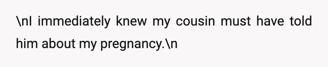 \nI immediately knew my cousin must have told him about my pregnancy.\n
