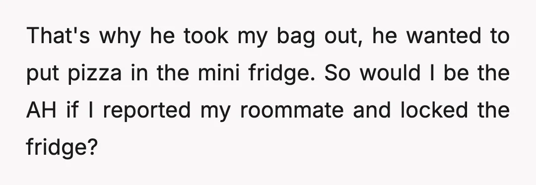 That's why he took my bag out, he wanted to put pizza in the mini fridge. So would I be the AH if I reported my roommate and locked the...