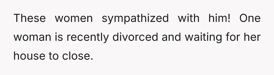 These women sympathized with him! One woman is recently divorced and waiting for her house to close.