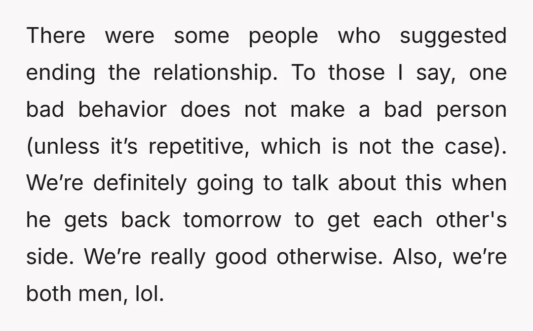 There were some people who suggested ending the relationship. To those I say, one bad behavior does not make a bad person (unless it’s repetitive, which is not the case)....