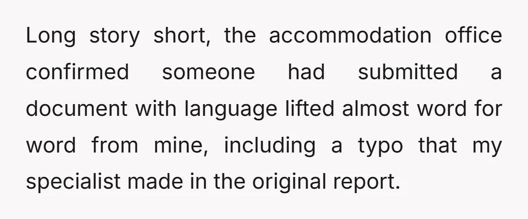 Long story short, the accommodation office confirmed someone had submitted a document with language lifted almost word for word from mine, including a typo that my specialist made in the...