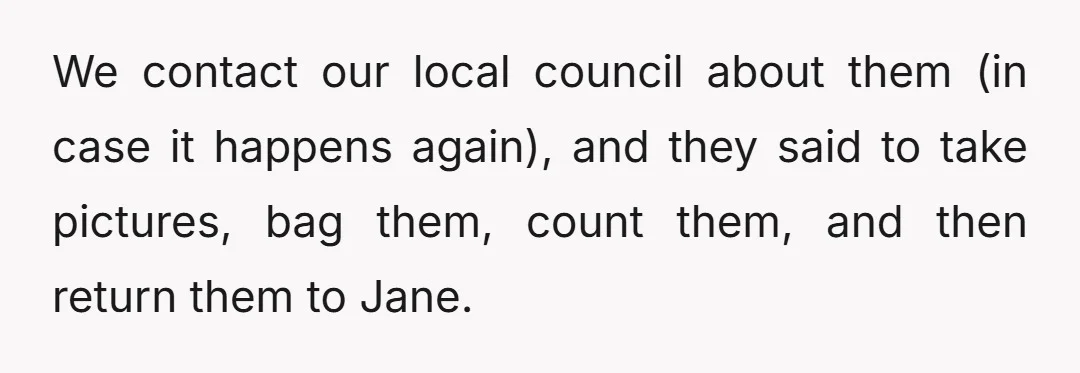 We contact our local council about them (in case it happens again), and they said to take pictures, bag them, count them, and then return them to Jane.