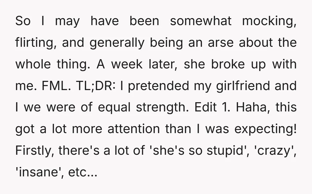 So I may have been somewhat mocking, flirting, and generally being an arse about the whole thing. A week later, she broke up with me. FML. TL;DR: I pretended my...